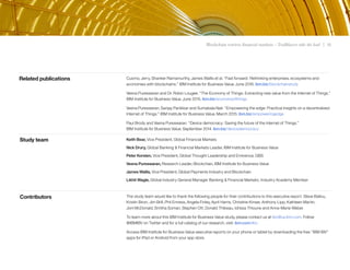 Blockchain rewires financial markets – Trailblazers take the lead | 19
The study team would like to thank the following people for their contributions to this executive report: Steve Ballou,
Kristin Biron, Jim Brill, Phil Enness, Angela Finley, April Harris, Christine Kinser, Anthony Lipp, Kathleen Martin,
Joni McDonald, Smitha Soman, Stephen Ott, Donald Thibeau, Idrissa Thioune and Anne-Marie Weber.
To learn more about this IBM Institute for Business Value study, please contact us at iibv@us.ibm.com. Follow
@IBMIBV on Twitter and for a full catalog of our research, visit: ibm.com/iibv
Access IBM Institute for Business Value executive reports on your phone or tablet by downloading the free “IBM IBV”
apps for iPad or Android from your app store.
Keith Bear, Vice President, Global Financial Markets
Nick Drury, Global Banking & Financial Markets Leader, IBM Institute for Business Value
Peter Korsten, Vice President, Global Thought Leadership and Eminence, GBS
Veena Pureswaran, Research Leader, Blockchain, IBM Institute for Business Value
James Wallis, Vice President, Global Payments Industry and Blockchain
Likhit Wagle, Global Industry General Manager Banking & Financial Markets; Industry Academy Member
Cuomo, Jerry, Shanker Ramamurthy, James Wallis et al. “Fast forward: Rethinking enterprises, ecosystems and
economies with blockchains.” IBM Institute for Business Value. June 2016. ibm.biz/blockchainstudy
Veena Pureswaran and Dr. Robin Lougee. “The Economy of Things: Extracting new value from the Internet of Things.”
IBM Institute for Business Value. June 2015. ibm.biz/economyofthings
Veena Pureswaran, Sanjay Panikkar and Sumabala Nair. “Empowering the edge: Practical insights on a decentralized
Internet of Things.” IBM Institute for Business Value. March 2015. ibm.biz/empoweringedge
Paul Brody and Veena Pureswaran. “Device democracy: Saving the future of the Internet of Things.”
IBM Institute for Business Value. September 2014. ibm.biz/devicedemocracy
Related publications
Study team
Contributors
 