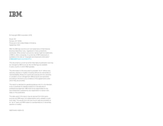 © Copyright IBM Corporation 2016
Route 100
Somers, NY 10589
Produced in the United States of America
September 2016
IBM, the IBM logo and ibm.com are trademarks of International
Business Machines Corp., registered in many jurisdictions
worldwide. Other product and service names might be trademarks
of IBM or other companies. A current list of IBM trademarks is
available on the web at “Copyright and trademark information”
at ibm.com/legal/copytrade.shtml.
This document is current as of the initial date pf publication and may
be changed by IBM at any tie. Not all offerings are available
in every country in which IBM operates.
The information in this document is provided “as is” without any
warranty, express or implied, including without any warranties of
merchantability, fitness for a particular purpose and any warranty
or condition of non-infringement. IBM products are warranted
according to the terms and conditions of the agreements under
which they are provided.
This report is intended for general guidance only. It is not intended
to be a substitute for detailed research or the exercise of
professional judgement. IBM shall not be responsible for any
loss whatsoever sustained by any organization or person who
relies on this publication.
The data used in this report may be derived from third-party
sources and IBM does not independently verify, validate or audit
such data. The results from the use of such data are provided on
an “as is” basis and IBM makes no representations or warranties,
express or implied.
GBP03469-USEN-00
 