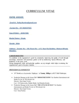 CURRICULUM VITAE
RAFIQ ANSARI.
Email Id : Rafiq.Alumbra@gmail.com
Contact No : +91 9920337923.
Date Of Birth : 26/06/1990.
Martial Status : Single.
Gender : Male.
Address : Society No – 109, Room No – c/13, Near Raj Building, Malwani Mhada,
Malad(w).
CAREER OBJECTIVE
To contribute to the organization’s goals by consistently improving the quality of work through
knowledge, dedication and experience gained so far by maintaining Speed, Efficiency and
Reliability in the given work.
Strong management skills and leadership qualities are my strength which helps in attaining the
organizational goal in the given timeline.
PROFESSIONAL EXPERIENCE
 16th Month as a Accessories Employee in Tommy Hilfiger at RCT Mall Ghatkopar.
 Production Manager on the feature film“ BHOOTRETURNS “ for Alumbra Entertainment and
Media Pvt Ltd & PB Lifestyle Ltd.
Director: Ram Gopal Verma
Cast: J D Chakravarthy, Madhu Shalini And Manisha Koirala.
 Production Manager on the feature film“ THE ATTACK OF 26/11 “ for Alumbra
Entertainment and Media Pvt Ltd & PB Lifestyle Ltd.
Director: Ram Gopal Verma
Cast: Nana Patekar.
 