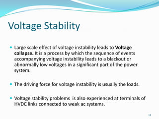 Voltage StabilityLarge scale effect of voltage instability leads to Voltage collapse. It is a process by which the sequence of events accompanying voltage instability leads to a blackout or abnormally low voltages in a significant part of the power system.The driving force for voltage instability is usually the loads.Voltage stability problems  is also experienced at terminals of HVDC links connected to weak ac systems.13