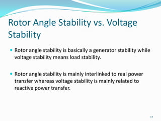Rotor Angle Stability vs. Voltage StabilityRotor angle stability is basically a generator stability while voltage stability means load stability.Rotor angle stability is mainly interlinked to real power transfer whereas voltage stability is mainly related to reactive power transfer.17