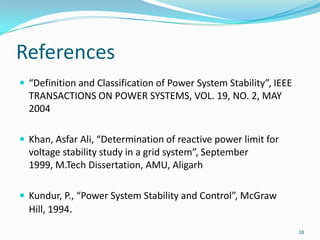 References“Definition and Classification of Power System Stability”, IEEE TRANSACTIONS ON POWER SYSTEMS, VOL. 19, NO. 2, MAY 2004Khan, Asfar Ali, “Determination of reactive power limit for voltage stability study in a grid system”, September 1999, M.Tech Dissertation, AMU, AligarhKundur, P., “Power System Stability and Control”, McGraw Hill, 1994.18