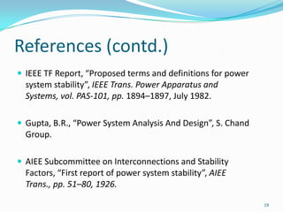 References (contd.)IEEE TF Report, “Proposed terms and definitions for power system stability”, IEEE Trans. Power Apparatus and Systems, vol. PAS-101, pp. 1894–1897, July 1982.Gupta, B.R., “Power System Analysis And Design”, S. Chand Group.AIEE Subcommittee on Interconnections and Stability Factors, “First report of power system stability”, AIEE Trans., pp. 51–80, 1926.19