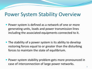 Power System Stability OverviewPower system is defined as a network of one or more generating units, loads and power transmission lines including the associated equipments connected to it.The stability of a power system is its ability to develop restoring forces equal to or greater than the disturbing forces to maintain the state of equilibrium.Power system stability problem gets more pronounced in case of interconnection of large power networks.3