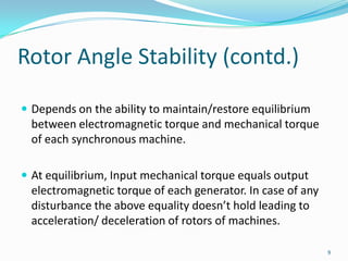 Rotor Angle Stability (contd.)Depends on the ability to maintain/restore equilibrium between electromagnetic torque and mechanical torque of each synchronous machine.At equilibrium, Input mechanical torque equals output electromagnetic torque of each generator. In case of any disturbance the above equality doesn’t hold leading to acceleration/ deceleration of rotors of machines.9