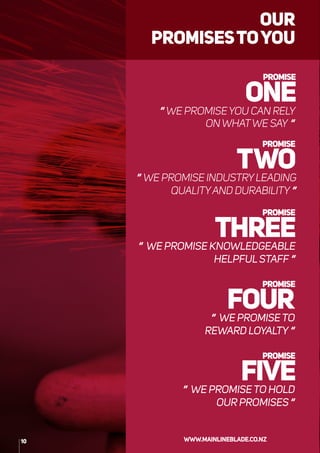 “WE PROMISEYOU CAN RELY
ON WHATWE SAY “
“ WE PROMISE INDUSTRYLEADING
QUALITYAND DURABILITY “
“ WE PROMISE KNOWLEDGEABLE
HELPFULSTAFF “
“ WE PROMISETO
REWARD LOYALTY “
“ WE PROMISETO HOLD
OUR PROMISES “
OUR
PROMISESTOYOU
10 WWW.MAINLINEBLADE.CO.NZ
 