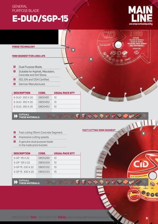 DESCRIPTION	 CODE. 	USUAL PACK QTY
S-GP 115 X 22	 DB00290	 10
S-GP 125 X 22	 DB00300	 10
S-GP 15 230 X 22	 DB00332	 10
S-GP 15 300 X 20	 DB00333	 10
DESCRIPTION	 CODE. 	USUAL PACK QTY
E-DUO 300 X 20	 DB00451	 10
E-DUO 350 X 20	 DB00452	 10
E-DUO 350 X 25	 DB00453	 10
	 Dual Purpose Blade.
	 Suitable forAsphalt, Macadam,
Concrete and Grit Stone.
	 ISO, EN and OSA Certified.
	 German Manufactured.
	 Fast cutting 15mm Concrete Segment.
	 Impressive cutting speeds.
	 A genuine dual purpose blade
in the trade price bracket.
CUTS ALL
THESE MATERIALS:
CUTS ALL
THESE MATERIALS:
11MM SEGMENT FOR LONG LIFE
FORGE TECHNOLOGY
FAST CUTTING 15MM SEGMENT
9
E-DUO/SGP-15
GENERAL
PURPOSE BLADE
0800551201 FAX: +6435410787 EMAIL:diamondblade@mainlinecom.co.nz
 