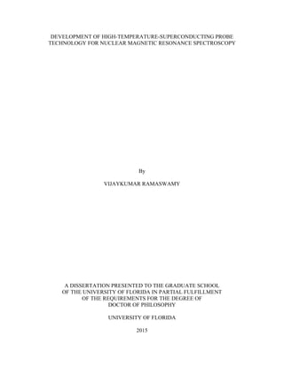 DEVELOPMENT OF HIGH-TEMPERATURE-SUPERCONDUCTING PROBE
TECHNOLOGY FOR NUCLEAR MAGNETIC RESONANCE SPECTROSCOPY
By
VIJAYKUMAR RAMASWAMY
A DISSERTATION PRESENTED TO THE GRADUATE SCHOOL
OF THE UNIVERSITY OF FLORIDA IN PARTIAL FULFILLMENT
OF THE REQUIREMENTS FOR THE DEGREE OF
DOCTOR OF PHILOSOPHY
UNIVERSITY OF FLORIDA
2015
 