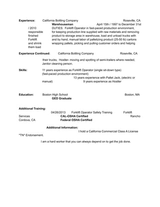 Experience: California Bottling Company Roseville, CA 
Warehouseman April 15th / 1997 to December 31st 
/ 2010 DUTIES: Forklift Operator in fast-paced production environment, 
responsible for keeping production line supplied with raw materials and removing 
finished product to storage area in warehouse, load and unload trucks with 
Forklift and by hand, manual labor of palletizing product (25-50 lb) cartons 
and shrink wrapping pallets, picking and pulling customer orders and helping 
them load 
Experience Continued: California Bottling Company Roseville, CA 
their trucks, Hostler- moving and spotting of semi-trailers where needed, 
Janitor cleaning person. 
Skills: 11 years experience as Forklift Operator (single sit-down type) 
(fast-paced production environment) 
13 years experience with Pallet Jack, (electric or 
manual) 9 years experience as Hostler 
Education: Boston High School Boston, MA 
GED Graduate 
Additional Training: 
04/26/2013 Forklift Operator Safety Training Forklift 
Services CAL-OSHA Certified Rancho 
Cordova, CA Federal OSHA Certified 
Additional Information: 
I hold a California Commercial Class A License 
*TN* Endorsement. 
I am a hard worker that you can always depend on to get the job done. 
