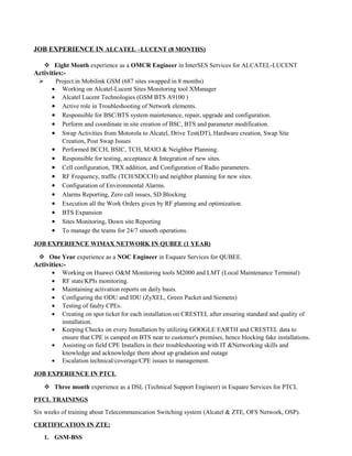 JOB EXPERIENCE IN ALCATEL –LUCENT (8 MONTHS)
 Eight Month experience as a OMCR Engineer in InterSES Services for ALCATEL-LUCENT
Activities:-
 Project in Mobilink GSM (687 sites swapped in 8 months)
• Working on Alcatel-Lucent Sites Monitoring tool XManager
• Alcatel Lucent Technologies (GSM BTS A9100 )
• Active role in Troubleshooting of Network elements.
• Responsible for BSC/BTS system maintenance, repair, upgrade and configuration.
• Perform and coordinate in site creation of BSC, BTS and parameter modification.
• Swap Activities from Motorola to Alcatel, Drive Test(DT), Hardware creation, Swap Site
Creation, Post Swap Issues
• Performed BCCH, BSIC, TCH, MAIO & Neighbor Planning.
• Responsible for testing, acceptance & Integration of new sites.
• Cell configuration, TRX addition, and Configuration of Radio parameters.
• RF Frequency, traffic (TCH/SDCCH) and neighbor planning for new sites.
• Configuration of Environmental Alarms.
• Alarms Reporting, Zero call issues, SD Blocking
• Execution all the Work Orders given by RF planning and optimization.
• BTS Expansion
• Sites Monitoring, Down site Reporting
• To manage the teams for 24/7 smooth operations.
JOB EXPERIENCE WIMAX NETWORK IN QUBEE (1 YEAR)
 One Year experience as a NOC Engineer in Esquare Services for QUBEE.
Activities:-
• Working on Huawei O&M Monitoring tools M2000 and LMT (Local Maintenance Terminal)
• RF stats/KPIs monitoring.
• Maintaining activation reports on daily basis.
• Configuring the ODU and IDU (ZyXEL, Green Packet and Siemens)
• Testing of faulty CPEs.
• Creating on spot ticket for each installation on CRESTEL after ensuring standard and quality of
installation.
• Keeping Checks on every Installation by utilizing GOOGLE EARTH and CRESTEL data to
ensure that CPE is camped on BTS near to customer's premises, hence blocking fake installations.
• Assisting on field CPE Installers in their troubleshooting with IT &Networking skills and
knowledge and acknowledge them about up gradation and outage
• Escalation technical/coverage/CPE issues to management.
JOB EXPERIENCE IN PTCL
 Three month experience as a DSL (Technical Support Engineer) in Esquare Services for PTCL
PTCL TRAININGS
Six weeks of training about Telecommunication Switching system (Alcatel & ZTE, OFS Network, OSP).
CERTIFICATION IN ZTE:
1. GSM-BSS
 