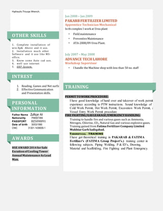 Hydraulic Trouqe Wrench.
OTHER SKILLS
1. Complete installatio n of
win-Xp& Above and it use.
2. Installatio n much other
Software and it use like MS-
office.
3. Know some Auto cad use.
4. well use internet
5. ERP System.
INTREST
1. Reading, Games and Net surfing.
2. EffectiveCommunication
and Presentation skills.
PERSONAL
INFORMATION
Father Name Zulfiqar Ali
Nationality PAKISTANI
PASSPORT BZ5090091
Date of birth 30/03/1990
CNIC 31301-1439009-1
AWARDS
HSE AWARD 2014forSafe
ExcutionofCoolingTower
Annual MaintenanceAsLead
Man.
Jun 2008 – Jan 2009
PAKARBFERTILIZER LIMITED
Apprentice Technician Mechanical
In th complex I workat Urea plant
 Field maintenance
 PreventiveMaintenance
 ATA-2008/09 Urea Plant.
July 2007 – May 2008
ADVANCE TECH LAHORE
Workshop Supervisor
 I handle the Machine shop with less than 50 no. staff
TRAINING
PERMIT TOWORK PROCEDURE:
I have good knowledge of hand over and takeover of work permits
experience according to PTW instructions. Sound knowledge of
Cold Work Permit, Hot Work Permit, Excavation Work Permit, and
Vessel Entry Work Permit procedure
FIRE FIGHTING/GAS LEAKAGE/EMERGENCYHANDLING:
Training to handle fire and various gases such as Ammonia,
Nitrogen, Chlorine, CO2, Natural Gas and various explosive gases.
Training gained from Fatima FertilizerCompanyLimited
MukhtarGarhSadiqabad.
THEORETI CAL TRAINING
I have got theoretical training in PAKARAB & FATIMA
Fertilizer’s (FATIMA Group Project’s.) training center in
following subjects. Piping Welding, P & ID’s, Drawing,
Material and Scaffolding, Fire Fighting and Plant Emergency.
 