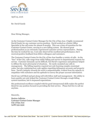San José City Hall 200 East Santa Clara Street San José, CA 95113 Customer Service (408) 535-3500 http://www.sanjoseca.gov
April 25, 2016
Re: David Gandy
Dear Hiring Manager,
As the Customer Contact Center Manager for the City of San Jose, I highly recommend
David Gandy for any customer service position. David worked as a Senior Office
Specialist in the call center for almost 8 months. This was a time of transition for the
Customer Contact Center, moving to a new billing system. He showed great
professionalism as an extremely experienced customer service representative. During
the time he worked for me, I not only observed his excellent job performance, but I
received positive feedback from fellow colleagues and customers.
The Customer Contact Center for the City of San Jose handles a variety of calls. As the
“face” of the City, calls range from utility billing and service to departmental requests for
service. Customer demands can be difficult, but David’s experience and patience helped
to diffuse the most adversarial of situations. He rarely escalated any calls to
management. The billing inquiries required not only learning complex municipal
codes, but also explaining how code applies regarding delinquent accounts and property
liens. David’s integrity towards his work is unquestionable, evident from his capacity to
empathize with customers and his aptitude to convey the proper account information.
David was well liked and got along well with fellow staff and management. His ability to
learn quickly not only helped the Customer Contact Center through a tough billing
system transition, but it surpassed expectations.
His professional excellence coupled with his good interpersonal skills makes the perfect
blend for any position focused on providing the best service. Please feel free to call me
anytime.
Sincerely,
Desiree Jafferies
Customer Contact Center Manager
City of San Jose
(408) 535-3559
 