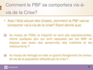 Comment le PBF se comportera vis-à-
vis de la Crise?
11
• Avec l’état actuel des choses, comment le PBF vas se
comporter vis-à-vis de la crise? Etant donné que:
(i) Au niveau de FOSA, la majorité ne sont pas opérationnelles,
même quelques peu qui sont appuyées par les MSF ne
dispose pas assez des personnels, des matériels et les
médicaments ?
(i) Au niveau de ménage on note un grand changement de niveau
de vie de la population affectée par la crise ?
 