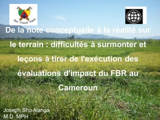 De la note conceptuelle à la réalité sur
le terrain : difficultés à surmonter et
leçons à tirer de l'exécution des
évaluations d'impact du FBR au
Cameroun
Joseph Shu Atanga
M.D. MPH
 