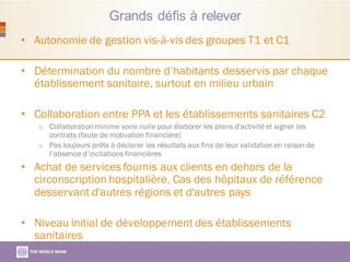 Grands défis à relever
• Autonomie de gestion vis-à-vis des groupes T1 et C1
• Détermination du nombre d’habitants desservis par chaque
établissement sanitaire, surtout en milieu urbain
• Collaboration entre PPA et les établissements sanitaires C2
o Collaboration minime voire nulle pour élaborer les plans d'activité et signer les
contrats (faute de motivation financière)
o Pas toujours prêts à déclarer les résultats aux fins de leur validation en raison de
l’absence d’incitations financières
• Achat de services fournis aux clients en dehors de la
circonscription hospitalière. Cas des hôpitaux de référence
desservant d'autres régions et d'autres pays
• Niveau initial de développement des établissements
sanitaires
 