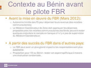 Contexte au Bénin avant
le pilote FBR
• Avant la mise en œuvre du FBR (Mars 2012):
o Autonomie limitée des FS pour dépenser leurs revenus (des recettes
communautaires);
o Le Médecin Coordonateur de Zone doit approuver les dépenses
proposées avec les recettes communautaires (les fonds peuventrester
quelques mois dans le compte en banque s’il n’y a pas de supervision
du Médecin Coordonateur)
• A partir des succès du FBR dans d’autres pays:
o Le FBR peut avoir un plus grand impact si les responsables sont plus
autonome;
o Proposition pour l’EI au Bénin : tester cet aspect spéficique à travers
une évaluation randomisée .
 