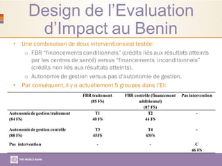 Design de l’Evaluation
d’Impact au Benin
• Une combinaison de deux interventionsest testée:
o FBR “financements conditionnels” (crédits liés aux résultats atteints
par les centres de santé) versus “financements inconditionnels”
(crédits non liés aux résultats atteints).
o Autonomie de gestion versus pas d’autonomie de gestion.
• Par conséquent,il y a actuellement 5 groupes dans l’EI:
FBR traitement
(85 FS)
FBR contrôle (financement
additionnel)
(87 FS)
Pas intervention
Autonomiede gestion traitement
(84 FS)
T1
40 FS
T2
44 FS
-
Autonomiede gestion contrôle
(88 FS)
T3
45FS
T4
43FS
-
Pas intervention - - C
46 FS
 