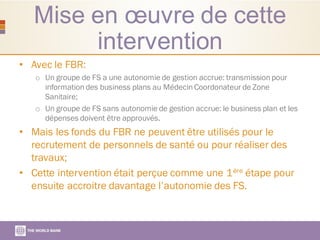 Mise en œuvre de cette
intervention
• Avec le FBR:
o Un groupe de FS a une autonomie de gestion accrue: transmission pour
information des business plans au Médecin Coordonateur de Zone
Sanitaire;
o Un groupe de FS sans autonomie de gestion accrue: le business plan et les
dépenses doivent être approuvés.
• Mais les fonds du FBR ne peuvent être utilisés pour le
recrutement de personnels de santé ou pour réaliser des
travaux;
• Cette intervention était perçue comme une 1ère étape pour
ensuite accroitre davantage l’autonomie des FS.
 