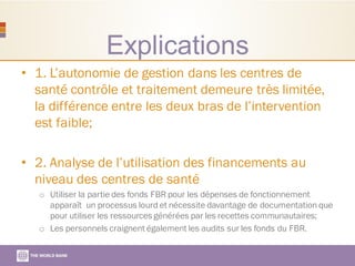 Explications
• 1. L’autonomie de gestion dans les centres de
santé contrôle et traitement demeure très limitée,
la différence entre les deux bras de l’intervention
est faible;
• 2. Analyse de l’utilisation des financements au
niveau des centres de santé
o Utiliser la partie des fonds FBR pour les dépenses de fonctionnement
apparaît un processus lourd et nécessite davantage de documentation que
pour utiliser les ressources générées par les recettes communautaires;
o Les personnels craignent également les audits sur les fonds du FBR.
 