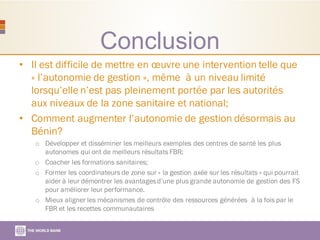 Conclusion
• Il est difficile de mettre en œuvre une intervention telle que
« l’autonomie de gestion », même à un niveau limité
lorsqu’elle n’est pas pleinement portée par les autorités
aux niveaux de la zone sanitaire et national;
• Comment augmenter l’autonomie de gestion désormais au
Bénin?
o Développer et disséminer les meilleurs exemples des centres de santé les plus
autonomes qui ont de meilleurs résultats FBR;
o Coacher les formations sanitaires;
o Former les coordinateurs de zone sur « la gestion axée sur les résultats » qui pourrait
aider à leur démontrer les avantagesd’une plus grande autonomie de gestion des FS
pour améliorer leur performance.
o Mieux aligner les mécanismes de contrôle des ressources générées à la fois par le
FBR et les recettes communautaires
 