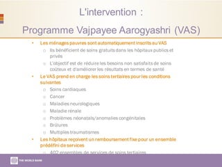 L'intervention :
Programme Vajpayee Aarogyashri (VAS)
• Les ménages pauvres sont automatiquement inscrits au VAS
o Ils bénéficient de soins gratuitsdans les hôpitaux publics et
privés
o L'objectif est de réduire les besoins non satisfaitsde soins
coûteux et d'améliorer les résultats en termes de santé
• Le VAS prend en charge les soins tertiaires pour les conditions
suivantes
o Soins cardiaques
o Cancer
o Maladies neurologiques
o Maladie rénale
o Problèmes néonatals/anomalies congénitales
o Brûlures
o Multiples traumatismes
• Les hôpitaux reçoivent un remboursement fixe pour un ensemble
prédéfini de services
o 402 ensembles de services de soins tertiaires
 