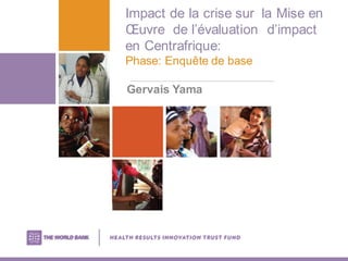 Impact de la crise sur la Mise en
Œuvre de l’évaluation d’impact
en Centrafrique:
Phase: Enquête de base
Gervais Yama
 