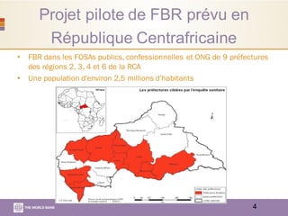 Projet pilote de FBR prévu en
République Centrafricaine
• FBR dans les FOSAs publics, confessionnelles et ONG de 9 préfectures
des régions 2, 3, 4 et 6 de la RCA
• Une population d'environ 2,5 millions d’habitants
4
 