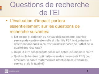Questions de recherche
de l’EI
• L'évaluation d'impact portera
essentiellement sur les questions de
recherche suivantes:
o Est-ce que la variationdu niveau des paiementspour les
servicesde santé maternelle et infantile PBF livré entraînent
des variationsdans la couverturedes servicesde SMI et de la
qualité des résultats?
o Ou peut-être des résultats similaires obtenusà moindre coût?
o Quel est le barème optimal (niveaudes paiementsPBF) pour
améliorerla santé maternelle et infantile de couverturedu
service et de la qualité?
5
 