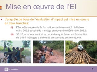 Mise en œuvre de l’EI
7
• L’enquête de base de l’évaluation d’impact est mise en œuvre
en deux tranches:
(i) L’Enquête auprès de la formation sanitaires a été réalisée en
mars 2012 et celle de ménage en novembre-décembre 2012;
(ii) 351 Formations sanitaires ont été enquêtées et un échantillon
de 5464 ménages a été visité au cours de cette enquête.
 