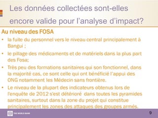 Les données collectées sont-elles
encore valide pour l’analyse d’impact?
9
Au niveau des FOSA
• la fuite du personnel vers le niveau central principalement à
Bangui ;
• le pillage des médicaments et de matériels dans la plus part
des Fosa;
• Très peu des formations sanitaires qui son fonctionnel, dans
la majorité cas, ce sont celle qui ont bénéficié l’appui des
ONG notamment les Médecin sans frontière.
• Le niveau de la plupart des indicateurs obtenus lors de
l'enquête de 2012 s'est détérioré dans toutes les pyramides
sanitaires, surtout dans la zone du projet qui constitue
principalement les zones des attaques des groupes armés.
 