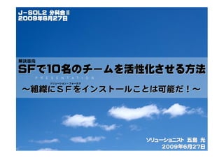 Ｊ－ＳＯＬ2 分科会Ⅱ
２００９年６月２７日




解決志向

ＳＦで１０名のチームを活性化させる方法
       ソリューション・フォーカス


～組織にＳＦをインストールことは可能だ！～




                       ソリューショニスト　五島　光
                           2009年６月2７日
 