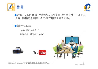 背景
近年、テレビ会議、VR コンテンツを用いたエンターテイメン
ト等、臨場感を利用したものが増えてきている。
例：YouTube
play station VR
Google street view
2https://t.pimg.jp/026/035/397/1/26035397.jpg
 