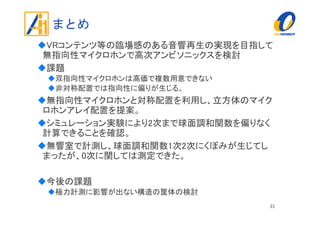 まとめ
VRコンテンツ等の臨場感のある音響再生の実現を目指して
無指向性マイクロホンで高次アンビソニックスを検討
課題
双指向性マイクロホンは高価で複数用意できない
非対称配置では指向性に偏りが生じる。
無指向性マイクロホンと対称配置を利用し、立方体のマイク
ロホンアレイ配置を提案。
シミュレーション実験により2次まで球面調和関数を偏りなく
計算できることを確認。
無響室で計測し、球面調和関数1次2次にくぼみが生じてし
まったが、0次に関しては測定できた。
今後の課題
極力計測に影響が出ない構造の筐体の検討
31
 