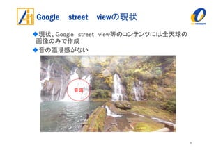 Google street viewの現状
現状、Google street view等のコンテンツには全天球の
画像のみで作成
音の臨場感がない
3
音源
 