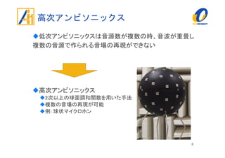 高次アンビソニックス
低次アンビソニックスは音源数が複数の時、音波が重畳し
複数の音源で作られる音場の再現ができない
高次アンビソニックス
2次以上の球面調和関数を用いた手法
複数の音場の再現が可能
例：球状マイクロホン
8
 