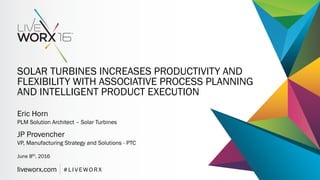 liveworx.com # L I V E W O R X
SOLAR TURBINES INCREASES PRODUCTIVITY AND
FLEXIBILITY WITH ASSOCIATIVE PROCESS PLANNING
AND INTELLIGENT PRODUCT EXECUTION
Eric Horn
PLM Solution Architect – Solar Turbines
June 8th, 2016
JP Provencher
VP, Manufacturing Strategy and Solutions - PTC
 