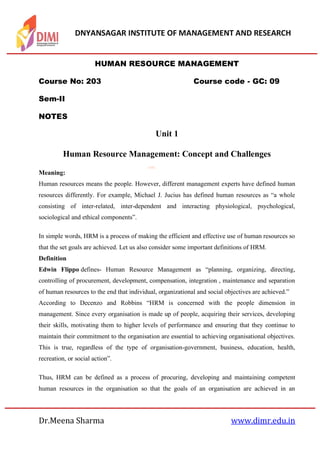 DNYANSAGAR INSTITUTE OF MANAGEMENT AND RESEARCH
Dr.Meena Sharma www.dimr.edu.in
HUMAN RESOURCE MANAGEMENT
Course No: 203 Course code - GC: 09
Sem-II
NOTES
Unit 1
Human Resource Management: Concept and Challenges
Meaning:
Human resources means the people. However, different management experts have defined human
resources differently. For example, Michael J. Jucius has defined human resources as “a whole
consisting of inter-related, inter-dependent and interacting physiological, psychological,
sociological and ethical components”.
In simple words, HRM is a process of making the efficient and effective use of human resources so
that the set goals are achieved. Let us also consider some important definitions of HRM.
Definition
Edwin Flippo defines- Human Resource Management as “planning, organizing, directing,
controlling of procurement, development, compensation, integration , maintenance and separation
of human resources to the end that individual, organizational and social objectives are achieved.”
According to Decenzo and Robbins “HRM is concerned with the people dimension in
management. Since every organisation is made up of people, acquiring their services, developing
their skills, motivating them to higher levels of performance and ensuring that they continue to
maintain their commitment to the organisation are essential to achieving organisational objectives.
This is true, regardless of the type of organisation-government, business, education, health,
recreation, or social action”.
Thus, HRM can be defined as a process of procuring, developing and maintaining competent
human resources in the organisation so that the goals of an organisation are achieved in an
 