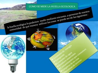 COMO SE MIDE LA HUELLA ECOLOGICAla huella ecológica lo podemos  medir mediante encuesta ,a personas de nuestra comunidad  de qué manera  utilizan las cosas  se puede ser de las siguientes :  Consumo de  energía