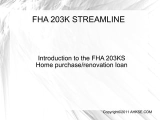FHA 203K STREAMLINE Introduction to the FHA 203KS Home purchase/renovation loan Copyright©2011 AHKSE.COM 