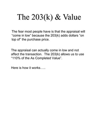 The 203(k) & Value The fear most people have is that the appraisal will “come in low” because the 203(k) adds dollars “on top of” the purchase price. The appraisal can actually come in low and not affect the transaction.  The 203(k) allows us to use “110% of the As Completed Value”.  Here is how it works….. 