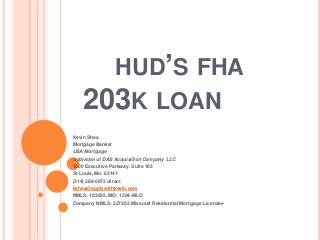 HUD’S FHA
203K LOAN
Kevin Shea
Mortgage Banker
USA Mortgage
a division of DAS Acquisition Company LLC
1000 Executive Parkway, Suite 105
St Louis, Mo. 63141
(314) 288-0072 direct
kshea@applywithkevin.com
NMLS: 183935, MO: 1204-MLO
Company NMLS: 227262 Missouri Residential Mortgage Licensee
 