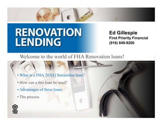 Ed Gillespie
                                            First Priority Financial
                                            (916) 849-9200
                                          916-849-9200

 Welcome to the world of FHA Renovation loans!


• What is a FHA 203[k] Streamline loan?
• How can a this loan be used?
• Advantages of these loans
• The process
 
