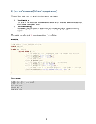 2
C# | мессеж/текстхэвлэх (Helloworld програм хэвлэх)
Мессеж/текст эсвэл ямар нэг утга хэвлэх хоёр функц ашигладаг.
1. Console.Write ();
Гарч ирэх үр дүнг дараагийн шинэ мөрөнд оруулахгүйгээр гаралтын төхөөрөмж дээр текст
болон утгуудыг харуулдаг функц.
2. Console.WriteLine();
Текст болон утгуудыг гаралтын төхөөрөмж дээр үзүүлэхдээ үр дүнг дараагийн мөрөнд
оруулдаг.
Мөн хэвлэх текстийн дунд n ашиглан шинэ мөр үүсгэж болно.
Програм:
/*c# текст хэвлэх үндсэн програм*/
using System;
class HelloWorld {
static void Main() {
//print text without inserting new line after the message
Console.Write("Hello World,");
Console.Write("How are you?");
//print new line
Console.WriteLine();
//print text with new line after the message
Console.WriteLine("Hello World");
Console.WriteLine("How are you?");
//print new line using escape sequence just like C language
Console.WriteLine("Hello WorldnHow are you?");
}
}
Гарах үр дүн
Hello World,How are you?
Hello World
How are you?
Hello World
How are you?
 