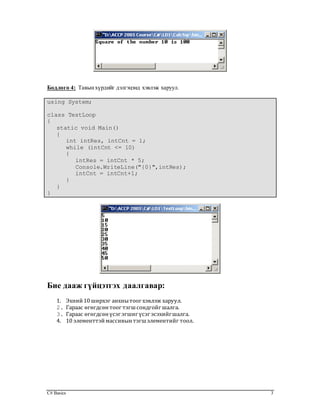 C# Basics 3
Бодлого 4: Тавынхүрдийг дэлгэцэнд хэвлэж харуул.
using System;
class TestLoop
{
static void Main()
{
int intRes, intCnt = 1;
while (intCnt <= 10)
{
intRes = intCnt * 5;
Console.WriteLine("{0}",intRes);
intCnt = intCnt+1;
}
}
}
Бие дааж гүйцэтгэх даалгавар:
1. Эхний10 ширхэг анхнытоог хэвлэж харуул.
2. Гараас өгөгдсөнтоог тэгшсондгойг шалга.
3. Гараас өгөгдсөнүсэг эгшиг үсэг эсэхийгшалга.
4. 10 элементтэймассивынтэгшэлементийг тоол.
 