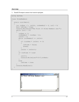 4 C#
Даалгавар
1. Эхний10 ширхэг анхнытоог хэвлэх програм.
using System;
class PrimeNumbers
{
static void Main()
{
int intNum = 1, intCnt, intNumHalf = 0, intI = 0;
bool IsPrime = true;
Console.WriteLine("The First 10 Prime Numbers are:");
while (intI < 10)
{
intNum += 1;
intNumHalf = (intNum / 2);
intCnt = 2;
while (intNumHalf >= intCnt)
{
if ((intNum % intCnt) == 0)
{
IsPrime = false;
break;
}
intCnt = intCnt+1;
}
if (IsPrime == true)
{
intI++;
Console.WriteLine("{0}",intNum);
}
else
IsPrime = true;
}
Console.ReadLine();
}
}
 