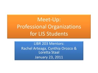 Meet-Up:Professional Organizationsfor LIS Students LIBR 203 Mentors:  Rachel Arteaga, Cynthia Orozco & Loretta Staal January 23, 2011 