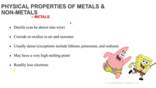 PHYSICAL PROPERTIES OF METALS &
NON-METALS
 Ductile (can be drawn into wire)
 Corrode or oxidize in air and seawater
 Usually dense (exceptions include lithium, potassium, and sodium)
 May have a very high melting point
 Readily lose electrons
 METALS
 .
 