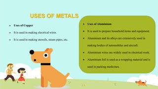 USES OF METALS
 Uses of Copper
 It is used in making electrical wires.
 It is used in making utensils, steam pipes, etc.
 Uses of Aluminium
 It is used to prepare household items and equipment.
 Aluminium and its alloys are extensively used in
making bodies of automobiles and aircraft.
 Aluminium wires are widely used in electrical work.
 Aluminium foil is used as a wrapping material and is
used in packing medicines.
 