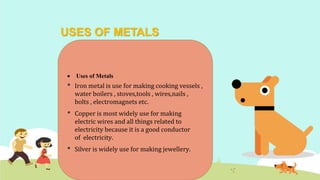USES OF METALS
 Uses of Metals
• Iron metal is use for making cooking vessels ,
water boilers , stoves,tools , wires,nails ,
bolts , electromagnets etc.
• Copper is most widely use for making
electric wires and all things related to
electricity because it is a good conductor
of electricity.
• Silver is widely use for making jewellery.
 