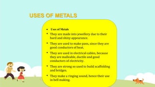 USES OF METALS
 Uses of Metals
• They are made into jewellery due to their
hard and shiny appearance.
• They are used to make pans, since they are
good conductors of heat.
• They are used in electrical cables, because
they are malleable, ductile and good
conductors of electricity.
• They are strong so used to build scaffolding
and bridges.
• They make a ringing sound, hence their use
in bell making.
 